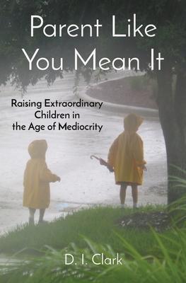 Parent Like You Mean It: Raising Extraordinary Children in the Age of Mediocrity - D. I. Clark