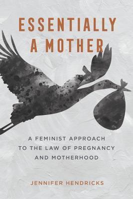 Essentially a Mother: A Feminist Approach to the Law of Pregnancy and Motherhood - Jennifer Hendricks