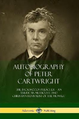 Autobiography of Peter Cartwright: The Backwoods Preacher, An American Methodist and Christian Revivalist of the Midwest - Peter Cartwright