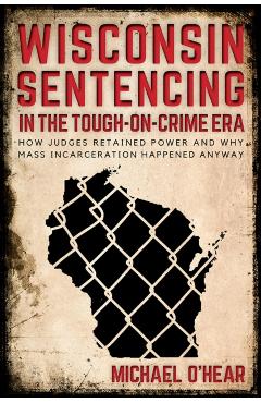 Poza produsului Wisconsin Sentencing in the Tough-on-Crime Era: How Judges Retained Power and Why Mass Incarceration Happened Anyway - Michael O'hear