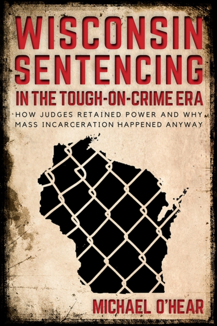 Wisconsin Sentencing in the Tough-on-Crime Era: How Judges Retained Power and Why Mass Incarceration Happened Anyway - Michael O'hear