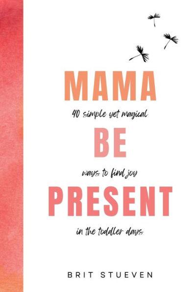 Mama Be Present: 40 Simple Yet Magical Ways to Find Joy in The Toddler Days - Brit Stueven