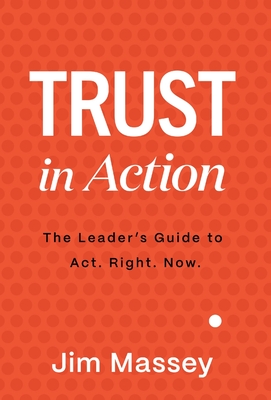Trust in Action: A Leader's Guide to Act. Right. Now. - Jim Massey