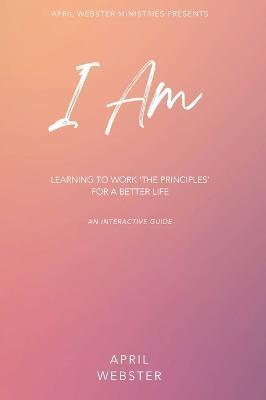 I AM - Learning To Work 'The Principles' For a Better Life - April Webster