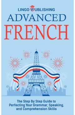 Advanced French: The Step By Step Guide to Perfecting Your Grammar, Speaking, and Comprehension Skills - Lingo Publishing