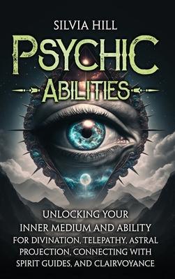 Psychic Abilities: Unlocking Your Inner Medium and Ability for Divination, Telepathy, Astral Projection, Connecting with Spirit Guides, a - Silvia Hill