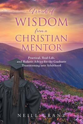 Words of Wisdom From a Christian Mentor: Practical, Real-Life, and Holistic Advice for the Graduate Transitioning into Adulthood - Neill Grant