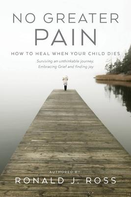 No Greater Pain: How to heal when your child dies. Surviving an unthinkable journey, Embracing Grief and finding joy - Ronald J. Ross