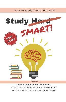 How to Study Smart! NOT Hard!: Effective Scientifically proven Smart Study Techniques to cut your study time in half! - Shahana S