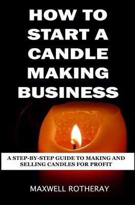 How to Start a Candle Making Business: A Step-By-Step Guide to Making and Selling Candles for Profit - Maxwell Rotheray