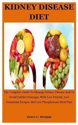 Kidney disease Diet: The Complete Guide To Manage Kidney Disease And To Avoid Further Damages With Low Protein, Low Potassium Recipes And L - Grace C. Morgan