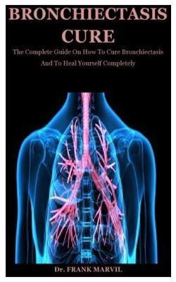 Bronchiectasis Cure: The Complete Guide On How To Cure Bronchiectasis And To Heal Yourself Completely - Frank Marvil