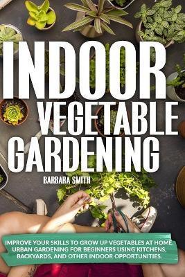 Indoor Vegetable Gardening: Improve your Skills to Grow Up Vegetables at Home. Urban Gardening for Beginners Using Kitchens, Backyards, and Other - Barbara Smith