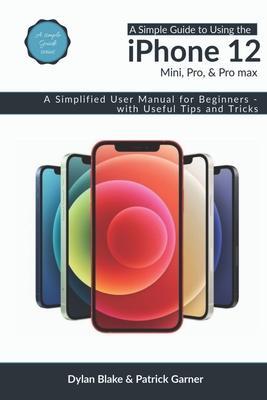 A Simple Guide to Using the iPhone 12, Mini, Pro, and Pro Max: A Simplified User Manual for Beginners - with Useful Tips and Tricks - Patrick Garner