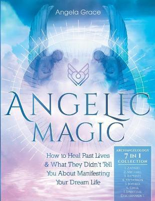 Angelic Magic: How To Heal Past Lives & What They Didn't Tell You About Manifesting Your Dream Life (7 in 1 Collection) - Angela Grace