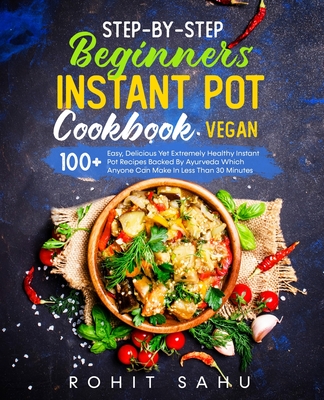 Step-By-Step Beginners Instant Pot Cookbook (Vegan): 100+ Easy, Delicious Yet Extremely Healthy Instant Pot Recipes Backed By Ayurveda Which Anyone Ca - Rohit Sahu