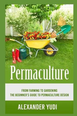 Permaculture: From Farming to Gardening: The Beginners Guide to Permaculture Design - Alexander Yudi