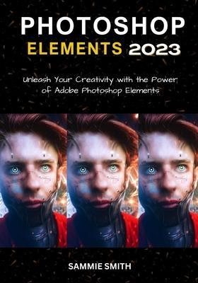 Photoshop Elements 2023: Unleash Your Creativity with the Power of Adobe Photoshop Elements - Sammie Smith