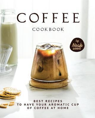 Coffee Cookbook: Best Recipes to Have Your Aromatic Cup of Coffee at Home - Noah Wood