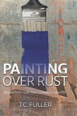 Painting Over Rust: Stories From a 20 Year Odyssey in the FBI - T. C. Fuller
