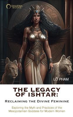 The Legacy of Ishtar: Reclaiming the Divine Feminine: Exploring the Myth and Practices of the Mesopotamian Goddess for Modern Women - Lo Pham