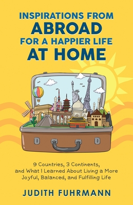 Inspirations from Abroad for a Happier Life at Home. 9 Countries, 3 Continents, and what I Learned about Living a more Joyful, Balanced, and Fulfillin - Judith Fuhrmann