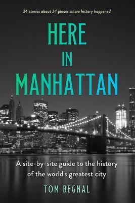 Here in Manhattan: A Site-By-Site Guide to the History of the World's Greatest City - Tom Begnal