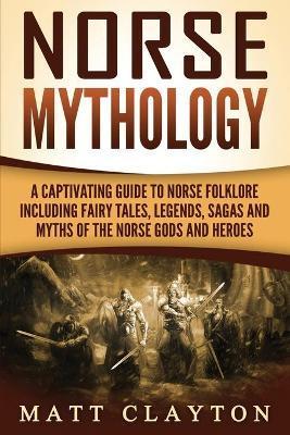 Norse Mythology: A Captivating Guide to Norse Folklore Including Fairy Tales, Legends, Sagas and Myths of the Norse Gods and Heroes - Matt Clayton