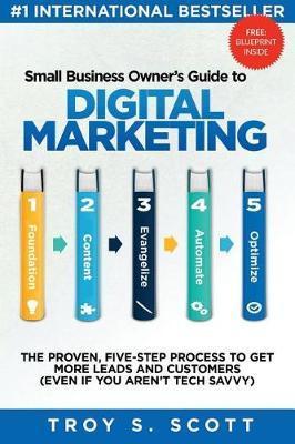 Small Business Owner's Guide to Digital Marketing: The PROVEN, Five-Step Process to Get More Leads and Customers (Even if You Aren't Tech Savvy) - Troy S. Scott