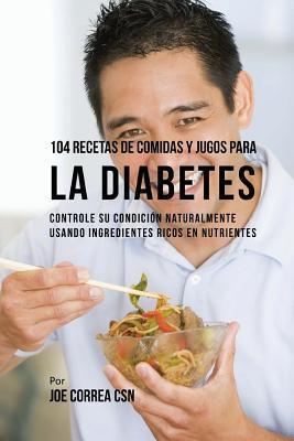 104 Recetas de Comidas y Jugos Para la Diabetes: Controle Su Condición Naturalmente Usando Ingredientes Ricos En Nutrientes - Joe Correa Csn