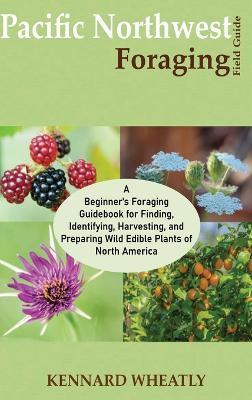 Pacific Northwest Foraging Field Guide: A Beginner's Foraging Guidebook for Finding, Identifying, Harvesting, and Preparing Wild Edible Plants of Nort - Kennard Wheatly