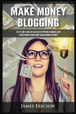 Make Money Blogging: How to Start a Blog Fast and Build Your Own Online Business, Earn Passive Income and Make Money Online Working from Ho - James Ericson