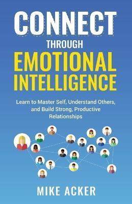 Connect through Emotional Intelligence: Learn to master self, understand others, and build strong, productive relationships - Mike Acker