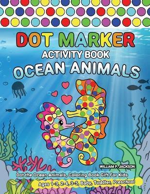 Dot Marker Activity Book Ocean Animals: Dot the Ocean Animals, Coloring Book Gift For Kids Ages 1-3, 2-4, 3-5, Baby, Toddler, Preschool - William P. Jackson