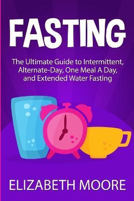 Fasting: The Ultimate Guide to Intermittent, Alternate-Day, One Meal A Day, and Extended Water Fasting - Elizabeth Moore