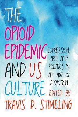 The Opioid Epidemic and Us Culture: Expression, Art, and Politics in an Age of Addiction - Travis D. Stimeling