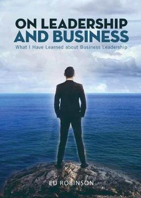 On Leadership and Business: What I Have Learned About Business Leadership - Ed Robinson
