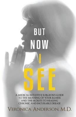 But Now I See: A Medical Intuitive Surgeon's Guide to the Meaning of Your Illness and the Secrets to Healing Chronic and Incurable Di - Veronica Anderson