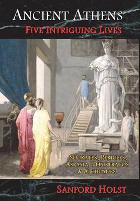 Ancient Athens: Five Intriguing Lives: Socrates, Pericles, Aspasia, Peisistratos & Alcibiades - Sanford Holst