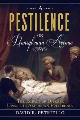 A Pestilence on Pennsylvania Avenue: The Impact of Disease Upon the American Presidency - David Petricello