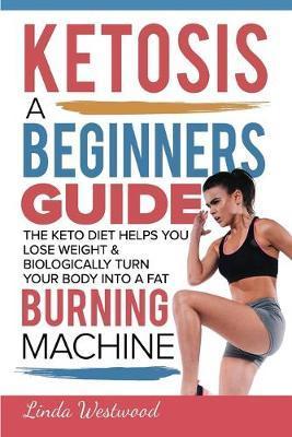 Ketosis: A Beginners Guide On How The Keto Diet Helps You Lose Weight & Biologically Turn Your Body Into A Fat Burning Machine - Linda Westwood