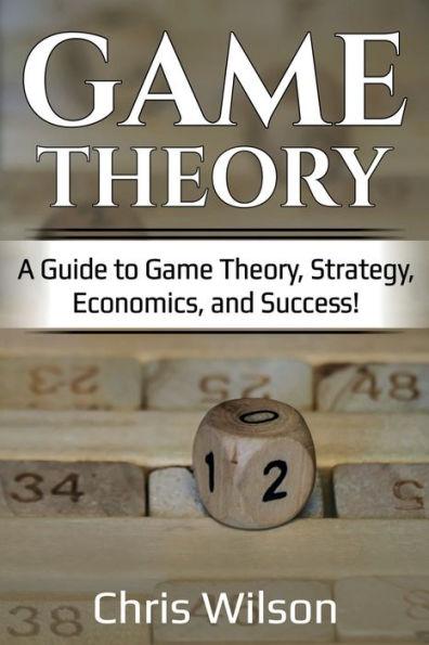 Game Theory: A Guide to Game Theory, Strategy, Economics, and Success! - Chris Wilson