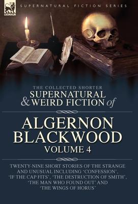 The Collected Shorter Supernatural & Weird Fiction of Algernon Blackwood Volume 4: Twenty-Nine Short Stories of the Strange and Unusual Including 'Con - Algernon Blackwood