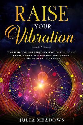 Raise Your Vibration: Your Guide To Higher Frequency, How To Use The Secret of the Law of Attraction To Manifest & Change Your Mind, Body & - Julia Meadows