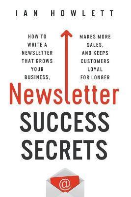 Newsletter Success Secrets: How to write a newsletter that grows your business, makes more sales, and keeps customers loyal for longer - Ian Howlett