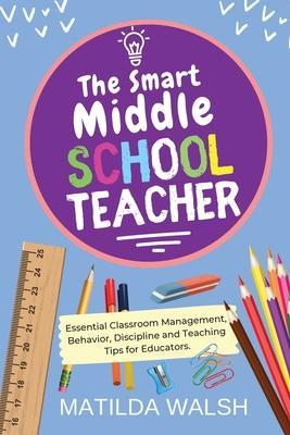 The Smart Middle School Teacher - Essential Classroom Management, Behavior, Discipline and Teaching Tips for Educators - Matilda Walsh