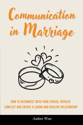 Communication in Marriage: How to Reconnect With Your Spouse, Resolve Conflict and Create a Loving and Healthy Relationship - Amber Wise