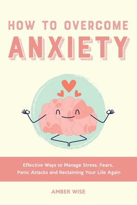 How to Overcome Anxiety: Effective Ways to Manage Stress, Fears, Panic Attacks and Reclaiming Your Life Again - Amber Wise
