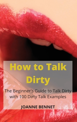 How to Talk Dirty: The Beginner's Guide to Talk Dirty with 100 Dirty Talk Examples - Joanne Bennet