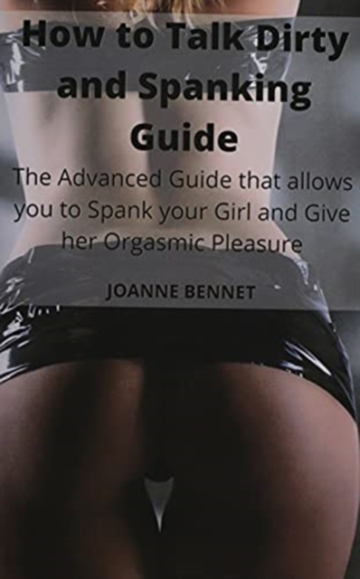 How to Talk Dirty and Spanking Guide: The Advanced Guide that allows you to Spank your Girl and Give her Orgasmic Pleasure - Joanne Bennet